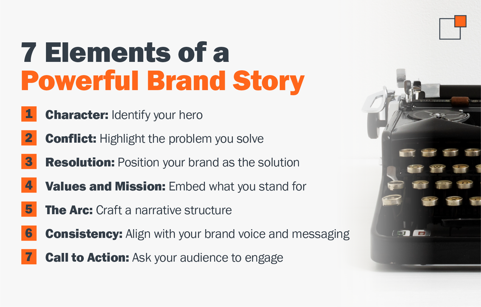 7 Elements of a Powerful Brand Story 1. Character: Identify your hero 2. Conflict: Highlight the problem you solve 3. Resolution: Position your brand as the solution 4. Values and Mission: Embed what you stand for 5. The Arc: Craft a narrative structure 6. Consistency: Align with your brand voice and messaging 7. Call to Action: Ask your audience to engage